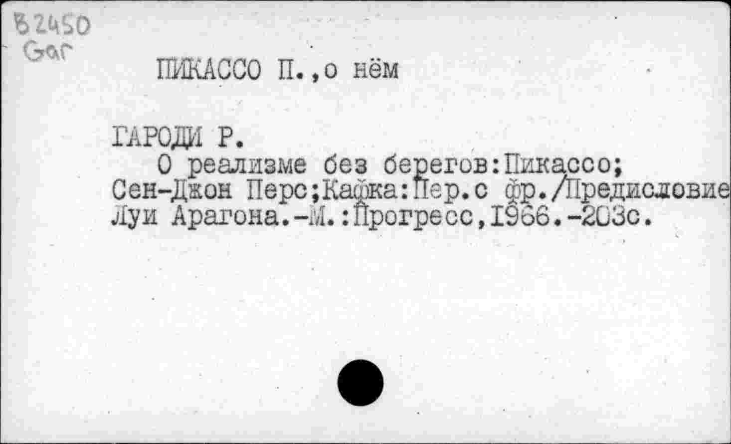 ﻿$2160
ПИКАССО П.,о нём
гароди р.
О реализме без берегов:Пикассо;
Сен-Джон Перс;Кафка:Пер.с фр./Предис Луи Арагона.-Л.:Прогресс,1966.-203с.